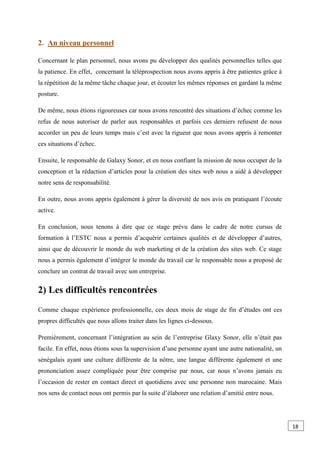 2. An niveau personnel
Concernant le plan personnel, nous avons pu développer des qualités personnelles telles que
la patience. En effet, concernant la téléprospection nous avons appris à être patientes grâce à
la répétition de la même tâche chaque jour, et écouter les mêmes réponses en gardant la même
posture.
De même, nous étions rigoureuses car nous avons rencontré des situations d’échec comme les
refus de nous autoriser de parler aux responsables et parfois ces derniers refusent de nous
accorder un peu de leurs temps mais c’est avec la rigueur que nous avons appris à remonter
ces situations d’échec.
Ensuite, le responsable de Galaxy Sonor, et en nous confiant la mission de nous occuper de la
conception et la rédaction d’articles pour la création des sites web nous a aidé à développer
notre sens de responsabilité.
En outre, nous avons appris également à gérer la diversité de nos avis en pratiquant l’écoute
active.
En conclusion, nous tenons à dire que ce stage prévu dans le cadre de notre cursus de
formation à l’ESTC nous a permis d’acquérir certaines qualités et de développer d’autres,
ainsi que de découvrir le monde du web marketing et de la création des sites web. Ce stage
nous a permis également d’intégrer le monde du travail car le responsable nous a proposé de
conclure un contrat de travail avec son entreprise.
2) Les difficultés rencontrées
Comme chaque expérience professionnelle, ces deux mois de stage de fin d’études ont ces
propres difficultés que nous allons traiter dans les lignes ci-dessous.
Premièrement, concernant l’intégration au sein de l’entreprise Glaxy Sonor, elle n’était pas
facile. En effet, nous étions sous la supervision d’une personne ayant une autre nationalité, un
sénégalais ayant une culture différente de la nôtre, une langue différente également et une
prononciation assez compliquée pour être comprise par nous, car nous n’avons jamais eu
l’occasion de rester en contact direct et quotidiens avec une personne non marocaine. Mais
nos sens de contact nous ont permis par la suite d’élaborer une relation d’amitié entre nous.
18
0
 