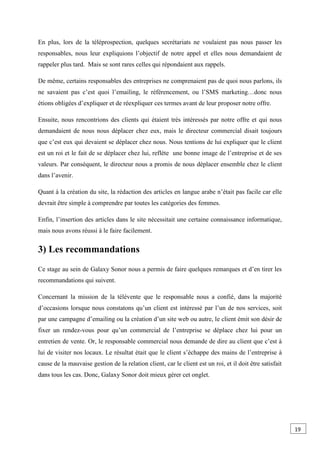 En plus, lors de la téléprospection, quelques secrétariats ne voulaient pas nous passer les
responsables, nous leur expliquions l’objectif de notre appel et elles nous demandaient de
rappeler plus tard. Mais se sont rares celles qui répondaient aux rappels.
De même, certains responsables des entreprises ne comprenaient pas de quoi nous parlons, ils
ne savaient pas c’est quoi l’emailing, le référencement, ou l’SMS marketing…donc nous
étions obligées d’expliquer et de réexpliquer ces termes avant de leur proposer notre offre.
Ensuite, nous rencontrions des clients qui étaient très intéressés par notre offre et qui nous
demandaient de nous nous déplacer chez eux, mais le directeur commercial disait toujours
que c’est eux qui devaient se déplacer chez nous. Nous tentions de lui expliquer que le client
est un roi et le fait de se déplacer chez lui, reflète une bonne image de l’entreprise et de ses
valeurs. Par conséquent, le directeur nous a promis de nous déplacer ensemble chez le client
dans l’avenir.
Quant à la création du site, la rédaction des articles en langue arabe n’était pas facile car elle
devrait être simple à comprendre par toutes les catégories des femmes.
Enfin, l’insertion des articles dans le site nécessitait une certaine connaissance informatique,
mais nous avons réussi à le faire facilement.
3) Les recommandations
Ce stage au sein de Galaxy Sonor nous a permis de faire quelques remarques et d’en tirer les
recommandations qui suivent.
Concernant la mission de la télévente que le responsable nous a confié, dans la majorité
d’occasions lorsque nous constatons qu’un client est intéressé par l’un de nos services, soit
par une campagne d’emailing ou la création d’un site web ou autre, le client émit son désir de
fixer un rendez-vous pour qu’un commercial de l’entreprise se déplace chez lui pour un
entretien de vente. Or, le responsable commercial nous demande de dire au client que c’est à
lui de visiter nos locaux. Le résultat était que le client s’échappe des mains de l’entreprise à
cause de la mauvaise gestion de la relation client, car le client est un roi, et il doit être satisfait
dans tous les cas. Donc, Galaxy Sonor doit mieux gérer cet onglet.
19
0
 
