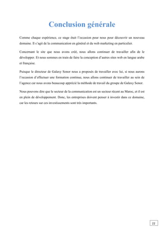 Conclusion générale
Comme chaque expérience, ce stage était l’occasion pour nous pour découvrir un nouveau
domaine. Il s’agit de la communication en général et du web marketing en particulier.
Concernant le site que nous avons créé, nous allons continuer de travailler afin de le
développer. Et nous sommes en train de faire la conception d’autres sites web en langue arabe
et française.
Puisque le directeur de Galaxy Sonor nous a proposés de travailler avec lui, si nous aurons
l’occasion d’effectuer une formation continue, nous allons continuer de travailler au sein de
l’agence car nous avons beaucoup apprécié la méthode de travail du groupe de Galaxy Sonor.
Nous pouvons dire que le secteur de la communication est un secteur récent au Maroc, et il est
en plein de développement. Donc, les entreprises doivent penser à investir dans ce domaine,
car les retours sur ces investissements sont très importants.
22
 