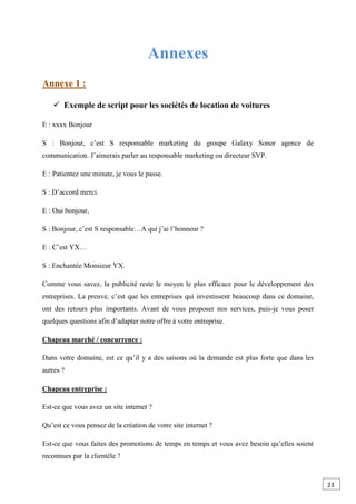 Annexes
Annexe 1 :
 Exemple de script pour les sociétés de location de voitures
E : xxxx Bonjour
S : Bonjour, c’est S responsable marketing du groupe Galaxy Sonor agence de
communication. J’aimerais parler au responsable marketing ou directeur SVP.
E : Patientez une minute, je vous le passe.
S : D’accord merci.
E : Oui bonjour,
S : Bonjour, c’est S responsable…A qui j’ai l’honneur ?
E : C’est YX…
S : Enchantée Monsieur YX.
Comme vous savez, la publicité reste le moyen le plus efficace pour le développement des
entreprises. La preuve, c’est que les entreprises qui investissent beaucoup dans ce domaine,
ont des retours plus importants. Avant de vous proposer nos services, puis-je vous poser
quelques questions afin d’adapter notre offre à votre entreprise.
Chapeau marché / concurrence :
Dans votre domaine, est ce qu’il y a des saisons où la demande est plus forte que dans les
autres ?
Chapeau entreprise :
Est-ce que vous avez un site internet ?
Qu’est ce vous pensez de la création de votre site internet ?
Est-ce que vous faites des promotions de temps en temps et vous avez besoin qu’elles soient
reconnues par la clientèle ?
23
 