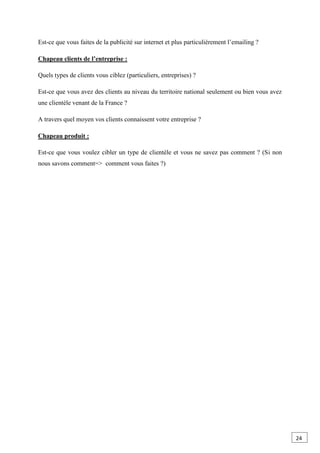 Est-ce que vous faites de la publicité sur internet et plus particulièrement l’emailing ?
Chapeau clients de l’entreprise :
Quels types de clients vous ciblez (particuliers, entreprises) ?
Est-ce que vous avez des clients au niveau du territoire national seulement ou bien vous avez
une clientèle venant de la France ?
A travers quel moyen vos clients connaissent votre entreprise ?
Chapeau produit :
Est-ce que vous voulez cibler un type de clientèle et vous ne savez pas comment ? (Si non
nous savons comment=> comment vous faites ?)
24
 