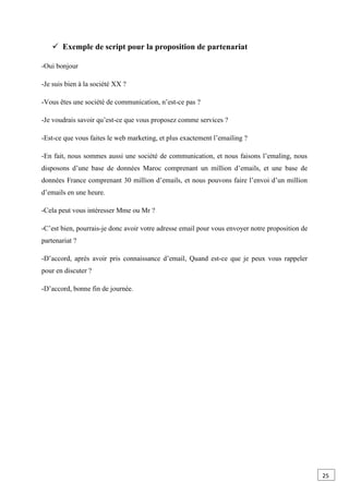  Exemple de script pour la proposition de partenariat
-Oui bonjour
-Je suis bien à la société XX ?
-Vous êtes une société de communication, n’est-ce pas ?
-Je voudrais savoir qu’est-ce que vous proposez comme services ?
-Est-ce que vous faites le web marketing, et plus exactement l’emailing ?
-En fait, nous sommes aussi une société de communication, et nous faisons l’emaling, nous
disposons d’une base de données Maroc comprenant un million d’emails, et une base de
données France comprenant 30 million d’emails, et nous pouvons faire l’envoi d’un million
d’emails en une heure.
-Cela peut vous intéresser Mme ou Mr ?
-C’est bien, pourrais-je donc avoir votre adresse email pour vous envoyer notre proposition de
partenariat ?
-D’accord, après avoir pris connaissance d’email, Quand est-ce que je peux vous rappeler
pour en discuter ?
-D’accord, bonne fin de journée.
25
 