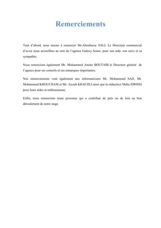 Remerciements
Tout d’abord, nous tenons à remercier Mr.Aboubacar SALL Le Directeur commercial
d’avoir nous accueillies au sein de l’agence Galaxy Sonor, pour son aide, son suivi et sa
sympathie.
Nous remercions également Mr. Mohammed Amine BOUTAIB le Directeur général de
l’agence pour ses conseils et ses remarques importantes.
Nos remerciements vont également aux informaticiens Mr. Mohammed SAJI, Mr.
Mohammed KHOUCHAM et Mr. Ayoub KRACHLI ainsi que la rédactrice Maha IDRISSI
pour leurs aides et enthousiasme.
Enfin, nous remercions toute personne qui a contribué de près ou de loin au bon
déroulement de notre stage.
 