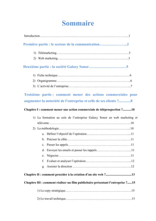 Sommaire
Introduction………………………………………………………………………….1
Première partie : le secteur de la communication…………………..2
1) Télémarketing……………………………………………………………3
2) Web marketing…………………………………………………………..3
Deuxième partie : la société Galaxy Sonor………………………….5
1) Fiche technique……………………………………………………………6
2) Organigramme……………………………………………………………..6
3) L’activité de l’entreprise…………………………………………………...7
Troisième partie : comment mener des actions commerciales pour
augmenter la notoriété de l’entreprise et celle de ses clients ?.............8
Chapitre I : comment mener une action commerciale de téléprospection ?...........10
1) La formation au sein de l’entreprise Galaxy Sonor en web marketing et
télévente……………………………………………………………………10
2) La méthodologie…………………………………………………………...10
a. Définir l’objectif de l’opération…………………………………....11
b. Préciser la cible…………………………………………………….11
c. Passer les appels……………………………………………………11
d. Envoyer les emails et passer les rappels…………………………....11
e. Négocier……………………………………………………………11
f. Evaluer et analyser l’opération……………………………………..12
g. Assister la direction ………………………………………………..12
Chapitre II : comment procéder à la création d’un site web ?.................................13
Chapitre III : comment réaliser un film publicitaire présentant l’entreprise ?......15
1) Le copy stratégique………………………………………………………15
2) Le travail technique………………………………………………………15
 