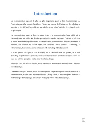 Introduction
La communication devient de plus en plus importante pour le bon fonctionnement de
l’entreprise, car elle permet d’améliorer l’image de marque de l’entreprise, de valoriser sa
notoriété et de fédérer l’ensemble de ses collaborateurs afin d’atteindre des objectifs clairs
et spécifiques.
La communication peut se faire en deux types : la communication hors média et la
communication par média. Ce dernier type utilise les médias y compris l’internet, d’où vient
le terme Web marketing qui consiste à commercialiser, communiquer, fidéliser, prospecter et
informer sur internet en faisant appel aux différents outils comme : l’emailing, le
référencement, la création des sites internet, SMS marketing et l’hébergement.
Il existe partout des agences dont l’activité est la communication en général, et le web
marketing en particulier. Cependant, cette activité reste encore non familiarisée au Maroc car
c’est une activité qui repose sur les nouvelles technologies.
Parce que c’est une activité récente, notre curiosité de découvrir ce domaine nous a amené à
choisir ce stage.
Ce rapport de stage s’articule autour de quatre parties. La première partie traite le secteur de la
communication, la deuxième présente la société Galaxy Sonor, la troisième partie porte sur la
problématique de notre stage. La dernière partie présente le bilan de notre stage.
1
 