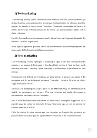 1) Télémarketing
Télémarketing, phoning ou télé commercialisation ou bien la télévente, ce sont des termes qui
désigne la même action qui consiste à appeler des clients potentiels par téléphone pour leur
proposer les produits et les services de l’entreprise. Ce domaine est développé au Maroc et le
marché du travail est fortement demandeur. La preuve c’est que les centres d’appels sont en
pleine croissance.
En effet, les grands groupes reviennent vers le télémarketing car il permet d’atteindre des
résultats à court et à moyen terme.
Il faut signaler également que cette activité de télévente traduit l’évolution remarquable des
technologies de l’information et de la communication.
2) Web marketing
Le web marketing consiste à pratiquer le marketing en ligne, c’est-à-dire commercialiser les
produits et les services de l’entreprise et faire la publicité en ligne à l’aide de divers outils
marketing qui sont : l’emailing, l’SMS marketing, le référencement et la création des sites
internet.
Commençant tout d’abord par l’emailing, ce terme consiste à envoyer des emails à des
entreprises ou à des particuliers qui intéressent l’entreprise. L’envoi se fait selon les critères
d’âge, de sexe et d’activité…
Ensuite, l’SMS marketing qui désigne l’envoi via des SMS Marketing, des informations sur la
société, ses promotions, ses alertes… C’est une technique qui touche directement et
instantanément les clients cibles de l’entreprise.
Puis, il existe le référencement qui permet aux sites web de l’entreprise d’apparaître sur la
première page du moteur de recherche, lorsque l’internaute tape un mot clé comme par
exemple un secteur d’activité.
Enfin, la création des sites internet pour des entreprises sur lesquels elles présentent ses
produits et services et elles peuvent également recevoir des avis et des recommandations.
3
 