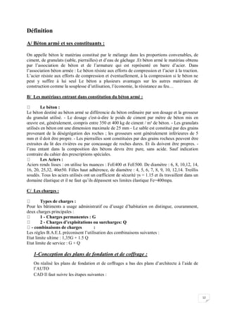 12
Définition
A/ Béton armé et ses constituants :
On appelle béton le matériau constitué par le mélange dans les proportions convenables, de
ciment, de granulats (sable, pierrailles) et d’eau de gâchage .Et béton armé le matériau obtenu
par l’association de béton et de l’armature qui est représenté en barre d’acier. Dans
l’association béton armée : Le béton résiste aux efforts de compression et l’acier à la traction.
L’acier résiste aux efforts de compression et éventuellement, à la compression si le béton ne
peut y suffire à lui seul Le béton a plusieurs avantages sur les autres matériaux de
construction comme la souplesse d’utilisation, l’économie, la résistance au feu…
B/ Les matériaux entrant dans constitution du béton armé :
Le béton :
Le béton destiné au béton armé se différencie du béton ordinaire par son dosage et la grosseur
du granulat utilisé. - Le dosage c'est-à-dire le poids de ciment par mètre de béton mis en
œuvre est, généralement, compris entre 350 et 400 kg de ciment / m³ de béton. - Les granulats
utilisés en béton ont une dimension maximale de 25 mm - Le sable est constitué par des grains
provenant de la déségrégation des roches ; les grosseurs sont généralement inférieures de 5
mm et il doit être propre. - Les pierrailles sont constituées par des grains rocheux peuvent être
extraites du lit des rivières ou par concassage de roches dures. Et ils doivent être propres. -
l’eau entant dans la composition des bétons devra être pure, sans acide. Sauf indication
contraire du cahier des prescriptions spéciales.
Les Aciers :
Aciers rends lisses : on utilise les nuances : FeE400 et FeE500. De diamètre : 6, 8, 10,12, 14,
16, 20, 25,32, 40et50. Filles haut adhérence, de diamètre : 4, 5, 6, 7, 8, 9, 10, 12,14. Treillis
soudés. Tous les aciers utilisés ont un cœfficient de sécurité γs = 1.15 et ils travaillent dans un
domaine élastique et il ne faut qu’ils dépassent ses limites élastique Fe=400mpa.
C/ Les charges :
Types de charges :
Pour les bâtiments a usage administratif ou d’usage d’habitation on distingue, couramment,
deux charges principales :
1 - Charges permanentes : G
2 - Charges d’exploitations ou surcharges: Q
- combinaisons de charges :
Les règles B.A.E.L préconisent l’utilisation des combinaisons suivantes :
Etat limite ultime : 1,35G + 1.5 Q
Etat limite de service : G + Q
1-Conception des plans de fondation et de coffrage :
On réalisé les plans de fondation et de coffrages a bas des plans d’architecte à l’aide de
l’AUTO
CAD Il faut suivre les étapes suivantes :
 