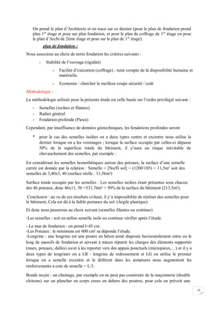 13
On prend le plan d’Architecte et on trace sur ce dernier (pour le plan de fondation prend
plan 1er
étage et pose sur plan fondation, et pour le plan de coffrage de 1er
étage on pose
le plan d’Archi de 2éme étage et pose sur le plan de 1er
étage).
plan de fondation :
Nous associons au choix de notre fondation les critères suivants :
- Stabilité de l’ouvrage (rigidité)
- Facilité d’exécution (coffrage) : tenir compte de la disponibilité humaine et
matérielle.
- Economie : chercher le meilleur coupe sécurité / coût
Méthodologie :
La méthodologie utilisée pour la présente étude est celle basée sur l’ordre privilégié suivant :
- Semelles (isolées et filantes)
- Radier général
- Fondation profonde (Pieux)
Cependant, par insuffisance de données géotechniques, les fondations profondes seront
* pour le cas des semelles isolées on a deux types centre et excentre nous utilise la
dernier lorsque on a les voisinages ; lorsque la surface occupée par celles-ci dépasse
50% de la superficie totale du bâtiment, il y’aura un risque inévitable de
chevauchement des semelles, par exemple :
En considérant les semelles homothétiques autour des poteaux, la surface d’une semelle
carrée est donnée par la relation : Semelle = [Nu/Ϭ sol] = (1200/105) = 11,5m² soit des
semelles de 3,40x3, 40 (surface réelle : 11,56m²)
Surface totale occupée par les semelles : Les semelles isolées étant présentes sous chacun
des 46 poteaux, donc 46x11, 56 =531,76m² > 50% de la surface du bâtiment (213,5m²).
Conclusion : au vu de ces résultats ci-haut, il y’a impossibilité de réaliser des semelles pour
le bâtiment, Cela est dû à la faible portance du sol. (Argile plastique)
Et donc nous passerons au choix suivant (semelles filantes ou continue).
-Les semelles : soit en utilise semelle isole ou continue vérifier après l’étude.
- Le mur de fondation : on prend l=45 cm
-Les Poteaux : le minimum est 600 cm² sa déponde l’étude.
-Longrine : une longrine est une poutre en béton armé disposée horizontalement entre ou le
long de massifs de fondation et servant à mieux répartir les charges des éléments supportés
(murs, poteaux, dalles) ou/et à les reporter vers des appuis ponctuels (micropieux,…) et il y a
deux types de longrines on a LR : longrine de redressement et LG on utilise le premier
lorsque on a semelle excentre et le déférent dans les armatures nous augmentent les
renforcements a cote de semelle = L/3.
Bonde noyée : un chainage, par exemple on ne peut pas construire de la maçonnerie (double
cloisons) sur un plancher en corps creux en dehors des poutres, pour cela on prévoit une
 