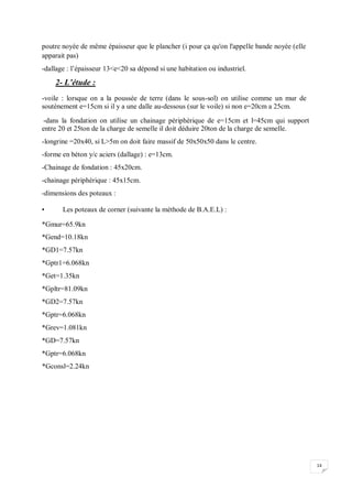 14
poutre noyée de même épaisseur que le plancher (i pour ça qu'on l'appelle bande noyée (elle
apparait pas)
-dallage : l’épaisseur 13<e<20 sa dépond si une habitation ou industriel.
2- L’étude :
-voile : lorsque on a la poussée de terre (dans le sous-sol) on utilise comme un mur de
soutènement e=15cm si il y a une dalle au-dessous (sur le voile) si non e=20cm a 25cm.
-dans la fondation on utilise un chainage périphérique de e=15cm et l=45cm qui support
entre 20 et 25ton de la charge de semelle il doit déduire 20ton de la charge de semelle.
-longrine =20x40, si L>5m on doit faire massif de 50x50x50 dans le centre.
-forme en béton y/c aciers (dallage) : e=13cm.
-Chainage de fondation : 45x20cm.
-chainage périphérique : 45x15cm.
-dimensions des poteaux :
• Les poteaux de corner (suivante la méthode de B.A.E.L) :
*Gmur=65.9kn
*Gend=10.18kn
*GD1=7.57kn
*Gptr1=6.068kn
*Get=1.35kn
*Gpltr=81.09kn
*GD2=7.57kn
*Gptr=6.068kn
*Grev=1.081kn
*GD=7.57kn
*Gptr=6.068kn
*Gconsl=2.24kn
 