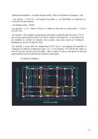 16
-chainage intermédiaire : on utilise lorsque surface >20m² ou la hauteur ou longueur > 4m.
- Les poutres : e=L/10 (L : est longueur de poutre, e : est profondeur ou épaisseur) et
l=suivant e de mur inferieur.
- Les bondes noyées : 20x20.
-les consoles : si L<= 60cm e=15cm si L>60cm on doit faire le contre poids = L+20 et
e=L/20+7cm.
-les escaliers : On considère qu’une hauteur de marche confortable doit être entre 17 et 18
cm, et que le giron doit être entre 25 et 30 cm. Grâce à la formule 2h + g, il est alors aisé
de connaître le nombre de marches d’un escalier, mais dans notre cas l’architecte
déterminer g=30 et n=56 donc h=15cm.
-Les hourdis: e (avec dalle de compression)=L/22.5 avec L est longueur de poutrelle, et
l’épaisseur de dalle de compression entre 5 et 7, et les hourdis :12-15-20-25-30, Après on
trace le sens des nervures pour les dalles : dans ce plan j’ai pris ce sens pour les nervures
parce qu’elles suivent la direction de la portée la plus petite.
Les plans de coffrages :
 