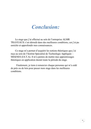 23
Conclusion:
Le stage que j’ai effectué au sein de l’entreprise ALMR
TRAVEAUX s’est déroulé dans des meilleures conditions, car j’ai pu
enrichir et approfondir mes connaissances.
Ce stage m’a permet d’acquérir les notions théoriques que j’ai
reçu au sein de l’Institut Spécialisé de Technologie Appliquée –
MEKNES (I.S.T.A). Il m’a permis de mettre mes apprentissages
théoriques en application durant toute la période du stage.
Finalement, je tiens à remercier chaque personne qui m’a aidé
de près ou de loin pour passer mon stage dans les meilleures
conditions.
 