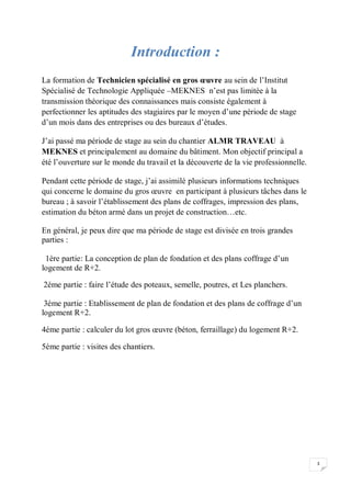 3
Introduction :
La formation de Technicien spécialisé en gros œuvre au sein de l’Institut
Spécialisé de Technologie Appliquée –MEKNES n’est pas limitée à la
transmission théorique des connaissances mais consiste également à
perfectionner les aptitudes des stagiaires par le moyen d’une période de stage
d’un mois dans des entreprises ou des bureaux d’études.
J’ai passé ma période de stage au sein du chantier ALMR TRAVEAU à
MEKNES et principalement au domaine du bâtiment. Mon objectif principal a
été l’ouverture sur le monde du travail et la découverte de la vie professionnelle.
Pendant cette période de stage, j’ai assimilé plusieurs informations techniques
qui concerne le domaine du gros œuvre en participant à plusieurs tâches dans le
bureau ; à savoir l’établissement des plans de coffrages, impression des plans,
estimation du béton armé dans un projet de construction…etc.
En général, je peux dire que ma période de stage est divisée en trois grandes
parties :
1ère partie: La conception de plan de fondation et des plans coffrage d’un
logement de R+2.
2éme partie : faire l’étude des poteaux, semelle, poutres, et Les planchers.
3éme partie : Etablissement de plan de fondation et des plans de coffrage d’un
logement R+2.
4éme partie : calculer du lot gros œuvre (béton, ferraillage) du logement R+2.
5éme partie : visites des chantiers.
 