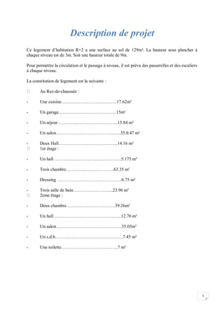 5
Description de projet
Ce logement d’habitation R+2 a une surface au sol de 129m². La hauteur sous plancher à
chaque niveau est de 3m. Soit une hauteur totale de 9m.
Pour permettre la circulation et le passage à niveau, il est prévu des passerelles et des escaliers
à chaque niveau.
La constitution de logement est la suivante :
Au Rez-de-chaussée :
- Une cuisine……………………………….17.62m²
- Un garage……………….………………..15m²
- Un séjour…………..……………………...15.84 m²
- Un salon…………………………………….35.0.47 m²
- Deux Hall…………………….…………...14.16 m²
1er étage :
- Un hall ………………………..…………….5.175 m²
- Trois chambre…………..……..………..63.35 m²
- Dressing …………………………………….6.75 m²
- Trois salle de bain……………………...23.96 m²
2eme étage :
- Deux chambre………..………………….39.26m²
- Un hall ……………………………………...12.76 m²
- Un salon……………………….…………….35.05m²
- Un s.d.b………………………………………7.45 m²
- Une toilette………………………………..7 m²
 
