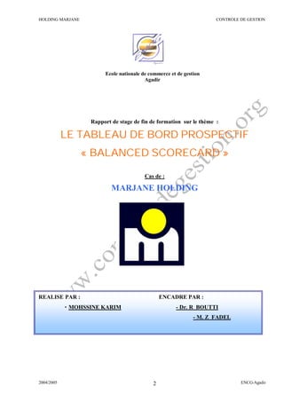 HOLDING MARJANE CONTROLE DE GESTION
2004/2005 ENCG-Agadir2
Rapport de stage de fin de formation sur le thème :
LE TABLEAU DE BORD PROSPECTIF
« BALANCED SCORECARD »
Cas de :
MARJANE HOLDING
Ecole nationale de commerce et de gestion
Agadir
REALISE PAR : ENCADRE PAR :
• MOHSSINE KARIM - Dr. R BOUTTI
- M. Z FADEL
 