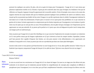 99
puissent les expliquer aux autres. De plus, cela est un gain de temps pour l’enseignante : l’usage de la L1 vaut mieux que
plusieurs explications inutiles en L2. Ensuite, n’ayant pas été scolarisés dans leur pays d’origine, les étudiants n’ont pas de
référents sur lesquels s’appuyer lorsqu’ils apprennent de la nouvelle matière. À titre d’exemple, nous avons vu les noms des
organes internes du corps humain afin que les étudiants puissent expliquer leurs problèmes de santé à un médecin. Aussi,
voyant qu’ils ne pouvaient pas établir de lien entre l’image et ce qu’elle représente dans la réalité, l’enseignante traduisait le
mot dans la L1 { l’aide d’un dictionnaire. D’autre part, le recours { la L1 peut poser des problèmes en ce qui concerne la
gestion de la classe. Certains apprenants ne comprennent pas les limites imposées par l’enseignante et ont tendance { parler
entre eux de sujets qui ne sont pas liés au cours. Personnellement, cela me gêne lorsque j’enseigne. J’ai l’impression que les
apprenants ne sont pas attentifs. Or, je pense qu’ils parlent en L1 parce que cela est fatiguant de parler tout le temps dans
une langue qu’ils ne maîtrisent pas.
Ainsi, je pense que l’usage de la L1 peut être bénéfique en ce qui concerne l’explication de concepts incompris. La traduction
en L1 vaut parfois mieux que de longues explications en L2 qui s’avèrent au bout du compte inutiles. Cependant, j’estime
qu’il faut pouvoir être capable d’imposer des limites, car cela peut amener { des débordements si les apprenants ont
tendance à trop parler en L1. Aussi, je pense que cela ne se produirait pas dans une classe plus hétérogène.
J’aurais voulu savoir si vous pensez qu’il faut favoriser ou non l’usage de la L1. Si oui, dans quelles mesures ? Selon vous, ne
faudrait-il pas imposer uniquement l’usage du français L2 en salle de classe ? Qu’avez-vous observé lors de vos stages ?
Valérie
7 mars 2013 à 13 h 46 min #1688
Marie
Lefrançois-
Huot
Bonjour Valérie!
Je suis en accord avec tes conclusions sur l’usage de la L1 en classe de langue. J’ai aussi eu un stage avec des élèves très peu
scolarisés et j’ai observé que la traduction pouvait faciliter la compréhension de concepts plus complexes et difficiles {
paraphraser pour l’enseignant. Je ne crois donc pas qu’il faut complètement l’interdire, surtout lorsque les élèves sont très
 