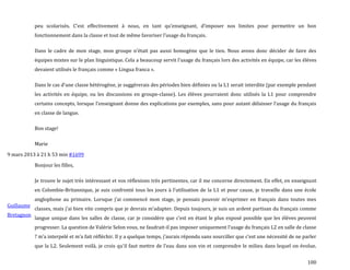 100
peu scolarisés. C’est effectivement { nous, en tant qu’enseignant, d’imposer nos limites pour permettre un bon
fonctionnement dans la classe et tout de même favoriser l’usage du français.
Dans le cadre de mon stage, mon groupe n’était pas aussi homogène que le tien. Nous avons donc décider de faire des
équipes mixtes sur le plan linguistique. Cela a beaucoup servit l’usage du français lors des activités en équipe, car les élèves
devaient utilisés le français comme « Lingua franca ».
Dans le cas d’une classe hétérogène, je suggérerais des périodes bien définies ou la L1 serait interdite (par exemple pendant
les activités en équipe, ou les discussions en groupe-classe). Les élèves pourraient donc utilisés la L1 pour comprendre
certains concepts, lorsque l’enseignant donne des explications par exemples, sans pour autant délaisser l’usage du français
en classe de langue.
Bon stage!
Marie
9 mars 2013 à 21 h 53 min #1699
Guillaume
Bretagnon
Bonjour les filles,
Je trouve le sujet très intéressant et vos réflexions très pertinentes, car il me concerne directement. En effet, en enseignant
en Colombie-Britannique, je suis confronté tous les jours { l’utilisation de la L1 et pour cause, je travaille dans une école
anglophone au primaire. Lorsque j’ai commencé mon stage, je pensais pouvoir m’exprimer en français dans toutes mes
classes, mais j’ai bien vite compris que je devrais m’adapter. Depuis toujours, je suis un ardent partisan du français comme
langue unique dans les salles de classe, car je considère que c’est en étant le plus exposé possible que les élèves peuvent
progresser. La question de Valérie Selon vous, ne faudrait-il pas imposer uniquement l’usage du français L2 en salle de classe
? m’a interpelé et m’a fait réfléchir. Il y a quelque temps, j’aurais répondu sans sourciller que c’est une nécessité de ne parler
que la L2. Seulement voil{, je crois qu’il faut mettre de l’eau dans son vin et comprendre le milieu dans lequel on évolue.
 