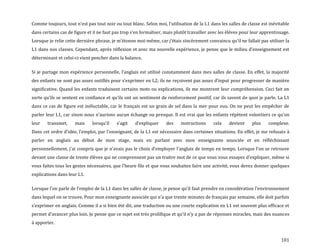 101
Comme toujours, tout n’est pas tout noir ou tout blanc. Selon moi, l’utilisation de la L1 dans les salles de classe est inévitable
dans certains cas de figure et il ne faut pas trop s’en formaliser, mais plutôt travailler avec les élèves pour leur apprentissage.
Lorsque je relie cette dernière phrase, je m’étonne moi-même, car j’étais sincèrement convaincu qu’il ne fallait pas utiliser la
L1 dans nos classes. Cependant, après réflexion et avec ma nouvelle expérience, je pense que le milieu d’enseignement est
déterminant et celui-ci vient pencher dans la balance.
Si je partage mon expérience personnelle, l’anglais est utilisé constamment dans mes salles de classe. En effet, la majorité
des enfants ne sont pas assez outillés pour s’exprimer en L2; ils ne reçoivent pas assez d’input pour progresser de manière
significative. Quand les enfants traduisent certains mots ou explications, ils me montrent leur compréhension. Ceci fait en
sorte qu’ils se sentent en confiance et qu’ils ont un sentiment de renforcement positif, car ils savent de quoi je parle. La L1
dans ce cas de figure est inéluctable, car le français est un grain de sel dans la mer pour eux. On ne peut les empêcher de
parler leur L1, car sinon nous n’aurions aucun échange ou presque. Il est vrai que les enfants répètent volontiers ce qu’on
leur transmet, mais lorsqu’il s’agit d’expliquer des instructions cela devient plus complexe.
Dans cet ordre d’idée, l’emploi, par l’enseignant, de la L1 est nécessaire dans certaines situations. En effet, je me refusais à
parler en anglais au début de mon stage, mais en parlant avec mon enseignante associée et en réfléchissant
personnellement, j’ai compris que je n’avais pas le choix d’employer l’anglais de temps en temps. Lorsque l’on se retrouve
devant une classe de trente élèves qui ne comprennent pas un traitre mot de ce que vous vous essayez d’expliquer, même si
vous faites tous les gestes nécessaires, que l’heure file et que vous souhaitez faire une activité, vous devez donner quelques
explications dans leur L1.
Lorsque l’on parle de l’emploi de la L1 dans les salles de classe, je pense qu’il faut prendre en considération l’environnement
dans lequel on se trouve. Pour mon enseignante associée qui n’a que trente minutes de français par semaine, elle doit parfois
s’exprimer en anglais. Comme il a si bien été dit, une traduction ou une courte explication en L1 est souvent plus efficace et
permet d’avancer plus loin. Je pense que ce sujet est très prolifique et qu’il n’y a pas de réponses miracles, mais des nuances
à apporter.
 