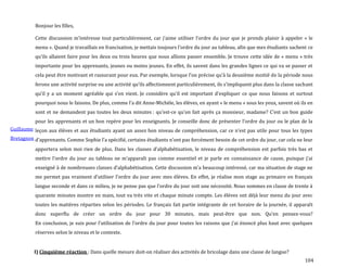 104
Guillaume
Bretagnon
Bonjour les filles,
Cette discussion m’intéresse tout particulièrement, car j’aime utiliser l’ordre du jour que je prends plaisir à appeler « le
menu ». Quand je travaillais en francisation, je mettais toujours l’ordre du jour au tableau, afin que mes étudiants sachent ce
qu’ils allaient faire pour les deux ou trois heures que nous allions passer ensemble. Je trouve cette idée de « menu » très
importante pour les apprenants, jeunes ou moins jeunes. En effet, ils savent dans les grandes lignes ce qui va se passer et
cela peut être motivant et rassurant pour eux. Par exemple, lorsque l’on précise qu’{ la deuxième moitié de la période nous
ferons une activité surprise ou une activité qu’ils affectionnent particulièrement, ils s’impliquent plus dans la classe sachant
qu’il y a un moment agréable qui s’en vient. Je considère qu’il est important d’expliquer ce que nous faisons et surtout
pourquoi nous le faisons. De plus, comme l’a dit Anne-Michèle, les élèves, en ayant « le menu » sous les yeux, savent où ils en
sont et ne demandent pas toutes les deux minutes : qu’est-ce qu’on fait après ça monsieur, madame? C’est un bon guide
pour les apprenants et un bon repère pour les enseignants. Je conseille donc de présenter l’ordre du jour ou le plan de la
leçon aux élèves et aux étudiants ayant un assez bon niveau de compréhension, car ce n’est pas utile pour tous les types
d’apprenants. Comme Sophie l’a spécifié, certains étudiants n’ont pas forcément besoin de cet ordre du jour, car cela ne leur
apportera selon moi rien de plus. Dans les classes d’alphabétisation, le niveau de compréhension est parfois très bas et
mettre l’ordre du jour au tableau ne m’apparaît pas comme essentiel et je parle en connaissance de cause, puisque j’ai
enseigné { de nombreuses classes d’alphabétisation. Cette discussion m’a beaucoup intéressé, car ma situation de stage ne
me permet pas vraiment d’utiliser l’ordre du jour avec mes élèves. En effet, je réalise mon stage au primaire en français
langue seconde et dans ce milieu, je ne pense pas que l’ordre du jour soit une nécessité. Nous sommes en classe de trente {
quarante minutes montre en main, tout va très vite et chaque minute compte. Les élèves ont déjà leur menu du jour avec
toutes les matières réparties selon les périodes. Le français fait partie intégrante de cet horaire de la journée, il apparaît
donc superflu de créer un ordre du jour pour 30 minutes, mais peut-être que non. Qu’en pensez-vous?
En conclusion, je suis pour l’utilisation de l’ordre du jour pour toutes les raisons que j’ai énoncé plus haut avec quelques
réserves selon le niveau et le contexte.
I) Cinquième réaction : Dans quelle mesure doit-on réaliser des activités de bricolage dans une classe de langue?
 