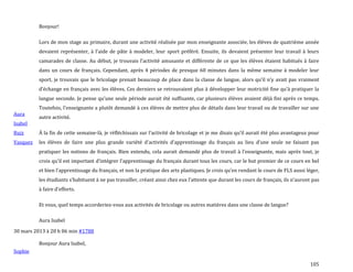105
Aura
Isabel
Ruiz
Vasquez
Bonjour!
Lors de mon stage au primaire, durant une activité réalisée par mon enseignante associée, les élèves de quatrième année
devaient représenter, { l’aide de pâte { modeler, leur sport préféré. Ensuite, ils devaient présenter leur travail { leurs
camarades de classe. Au début, je trouvais l’activité amusante et différente de ce que les élèves étaient habitués à faire
dans un cours de français. Cependant, après 4 périodes de presque 60 minutes dans la même semaine à modeler leur
sport, je trouvais que le bricolage prenait beaucoup de place dans la classe de langue, alors qu’il n’y avait pas vraiment
d’échange en français avec les élèves. Ces derniers se retrouvaient plus { développer leur motricité fine qu’{ pratiquer la
langue seconde. Je pense qu’une seule période aurait été suffisante, car plusieurs élèves avaient déjà fini après ce temps.
Toutefois, l’enseignante a plutôt demandé { ces élèves de mettre plus de détails dans leur travail ou de travailler sur une
autre activité.
À la fin de cette semaine-l{, je réfléchissais sur l’activité de bricolage et je me disais qu’il aurait été plus avantageux pour
les élèves de faire une plus grande variété d’activités d’apprentissage du français au lieu d’une seule ne faisant pas
pratiquer les notions de français. Bien entendu, cela aurait demandé plus de travail { l’enseignante, mais après tout, je
crois qu’il est important d’intégrer l’apprentissage du français durant tous les cours, car le but premier de ce cours en bel
et bien l’apprentissage du français, et non la pratique des arts plastiques. Je crois qu’en rendant le cours de FLS aussi léger,
les étudiants s’habituent { ne pas travailler, créant ainsi chez eux l’attente que durant les cours de français, ils n’auront pas
{ faire d’efforts.
Et vous, quel temps accorderiez-vous aux activités de bricolage ou autres matières dans une classe de langue?
Aura Isabel
30 mars 2013 à 20 h 06 min #1788
Sophie
Bonjour Aura Isabel,
 