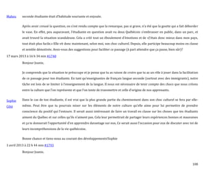 108
Maheu seconde étudiante était d’habitude souriante et enjouée.
Après avoir creusé la question, on s’est rendu compte que la remarque, pas si grave, n’a été que la goutte qui a fait déborder
le vase. En effet, peu auparavant, l’étudiante en question avait vu deux Québécois s’embrasser en public, dans un parc, et
avait trouvé la situation scandaleuse. Cela a créé tout un éboulement d’émotions et de «J’étais donc mieux dans mon pays,
tout était plus facile.» Elle vit donc maintenant, selon moi, son choc culturel. Depuis, elle participe beaucoup moins en classe
et semble démotivée. Avez-vous des suggestions pour faciliter ce passage (à part attendre que ça passe, bien sûr)?
17 mars 2013 à 16 h 34 min #1740
Sophie
Côté
Bonjour Joanie,
Je comprends que la situation te préoccupe et je pense que tu as raison de croire que tu as un rôle à jouer dans la facilitation
de ce passage pour ton étudiante. En tant qu’enseignantes de français langue seconde (surtout avec des immigrants), notre
tâche est loin de se limiter { l’enseignement de la langue. Il nous est nécessaire de tenir compte des chocs que nous créons
entre la culture que l’on représente et que l’on tente de transmettre et celle d’origine de nos apprenants.
Dans le cas de ton étudiante, il est vrai que la plus grande partie du cheminement dans son choc culturel se fera par elle-
même. Peut être que tu pourrais miser sur les éléments de notre culture qu’elle aime pour lui permettre de prendre
conscience du positif qui l’entoure. Il serait aussi intéressant de faire un travail en classe sur les choses que tes étudiants
aiment du Québec et sur celles qu’ils n’aiment pas. Cela leur permettrait de partager leurs expériences bonnes et mauvaises
et ça te donnerait l’opportunité d’en apprendre davantage sur eux. Ce serait aussi l’occasion pour eux de discuter avec toi de
leurs incompréhensions de la vie québécoise.
Bonne chance et tiens-nous au courant des développements!Sophie
1 avril 2013 à 22 h 44 min #1793
Bonjour Joanie,
 