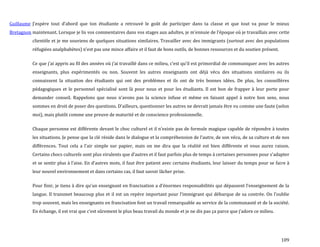 109
Guillaume
Bretagnon
J’espère tout d’abord que ton étudiante a retrouvé le goût de participer dans ta classe et que tout va pour le mieux
maintenant. Lorsque je lis vos commentaires dans vos stages aux adultes, je m’ennuie de l’époque où je travaillais avec cette
clientèle et je me souviens de quelques situations similaires. Travailler avec des immigrants (surtout avec des populations
réfugiées analphabètes) n’est pas une mince affaire et il faut de bons outils, de bonnes ressources et du soutien présent.
Ce que j’ai appris au fil des années où j’ai travaillé dans ce milieu, c’est qu’il est primordial de communiquer avec les autres
enseignants, plus expérimentés ou non. Souvent les autres enseignants ont déjà vécu des situations similaires ou ils
connaissent la situation des étudiants qui ont des problèmes et ils ont de très bonnes idées. De plus, les conseillères
pédagogiques et le personnel spécialisé sont là pour nous et pour les étudiants. Il est bon de frapper à leur porte pour
demander conseil. Rappelons que nous n’avons pas la science infuse et même en faisant appel { notre bon sens, nous
sommes en droit de poser des questions. D’ailleurs, questionner les autres ne devrait jamais être vu comme une faute (selon
moi), mais plutôt comme une preuve de maturité et de conscience professionnelle.
Chaque personne est différente devant le choc culturel et il n’existe pas de formule magique capable de répondre { toutes
les situations. Je pense que la clé réside dans le dialogue et la compréhension de l’autre, de son vécu, de sa culture et de nos
différences. Tout cela a l’air simple sur papier, mais on me dira que la réalité est bien différente et vous aurez raison.
Certains chocs culturels sont plus virulents que d’autres et il faut parfois plus de temps { certaines personnes pour s’adapter
et se sentir plus { l’aise. En d’autres mots, il faut être patient avec certains étudiants, leur laisser du temps pour se faire à
leur nouvel environnement et dans certains cas, il faut savoir lâcher prise.
Pour finir, je tiens à dire qu’un enseignant en francisation a d’énormes responsabilités qui dépassent l’enseignement de la
langue. Il transmet beaucoup plus et il est un repère important pour l’immigrant qui débarque de sa contrée. On l’oublie
trop souvent, mais les enseignants en francisation font un travail remarquable au service de la communauté et de la société.
En échange, il est vrai que c’est sûrement le plus beau travail du monde et je ne dis pas ça parce que j’adore ce milieu.
 