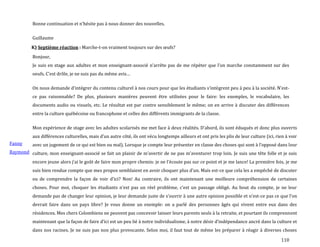 110
Bonne continuation et n’hésite pas { nous donner des nouvelles.
Guillaume
K) Septième réaction : Marche-t-on vraiment toujours sur des œufs?
Fanny
Raymond
Bonjour,
Je suis en stage aux adultes et mon enseignant-associé n’arrête pas de me répéter que l’on marche constamment sur des
oeufs. C’est drôle, je ne suis pas du même avis…
On nous demande d’intégrer du contenu culturel { nos cours pour que les étudiants s’intègrent peu { peu { la société. N’est-
ce pas raisonnable? De plus, plusieurs manières peuvent être utilisées pour le faire: les exemples, le vocabulaire, les
documents audio ou visuels, etc. Le résultat est par contre sensiblement le même; on en arrive à discuter des différences
entre la culture québécoise ou francophone et celles des différents immigrants de la classe.
Mon expérience de stage avec les adultes scolarisés me met face { deux réalités. D’abord, ils sont éduqués et donc plus ouverts
aux différences culturelles, mais d’un autre côté, ils ont vécu longtemps ailleurs et ont pris les plis de leur culture (ici, rien { voir
avec un jugement de ce qui est bien ou mal). Lorsque je compte leur présenter en classe des choses qui sont { l’opposé dans leur
culture, mon enseignant-associé se fait un plaisir de m’avertir de ne pas m’aventurer trop loin. Je suis une tête folle et je suis
encore jeune alors j’ai le goût de faire mon propre chemin: je ne l’écoute pas sur ce point et je me lance! La première fois, je me
suis bien rendue compte que mes propos semblaient en avoir choquer plus d’un. Mais est-ce que cela les a empêché de discuter
ou de comprendre la façon de voir d’ici? Non! Au contraire, ils ont maintenant une meilleure compréhension de certaines
choses. Pour moi, choquer les étudiants n’est pas un réel problème, c’est un passage obligé. Au bout du compte, je ne leur
demande pas de changer leur opinion, je leur demande juste de s’ouvrir { une autre opinion possible et n’est-ce pas ce que l’on
devrait faire dans un pays libre? Je vous donne un exemple: on a parlé des personnes âgés qui vivent entre eux dans des
résidences. Mes chers Colombiens ne peuvent pas concevoir laisser leurs parents seuls à la retraite, et pourtant ils comprennent
maintenant que la façon de faire d’ici est un peu lié { notre individualisme, { notre désir d’indépendance ancré dans la culture et
dans nos racines. Je ne suis pas non plus provocante. Selon moi, il faut tout de même les préparer à réagir à diverses choses
 
