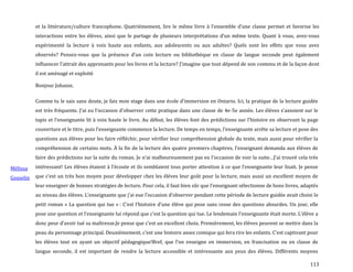 113
et la littérature/culture francophone. Quatrièmement, lire le même livre { l’ensemble d’une classe permet et favorise les
interactions entre les élèves, ainsi que le partage de plusieurs interprétations d’un même texte. Quant { vous, avez-vous
expérimenté la lecture à voix haute aux enfants, aux adolescents ou aux adultes? Quels sont les effets que vous avez
observés? Pensez-vous que la présence d’un coin lecture ou bibliothèque en classe de langue seconde peut également
influencer l’attrait des apprenants pour les livres et la lecture? J’imagine que tout dépend de son contenu et de la façon dont
il est aménagé et exploité
Mélissa
Gosselin
Bonjour Johanie,
Comme tu le sais sans doute, je fais mon stage dans une école d’immersion en Ontario. Ici, la pratique de la lecture guidée
est très fréquente. J’ai eu l’occasion d’observer cette pratique dans une classe de 4e-5e année. Les élèves s’assoient sur le
tapis et l’enseignante lit { voix haute le livre. Au début, les élèves font des prédictions sur l’histoire en observant la page
couverture et le titre, puis l’enseignante commence la lecture. De temps en temps, l’enseignante arrête sa lecture et pose des
questions aux élèves pour les faire réfléchir, pour vérifier leur compréhension globale du texte, mais aussi pour vérifier la
compréhension de certains mots. À la fin de la lecture des quatre premiers chapitres, l’enseignant demanda aux élèves de
faire des prédictions sur la suite du roman. Je n’ai malheureusement pas eu l’occasion de voir la suite…J’ai trouvé cela très
intéressant! Les élèves étaient { l’écoute et ils semblaient tous porter attention { ce que l’enseignante leur lisait. Je pense
que c’est un très bon moyen pour développer chez les élèves leur goût pour la lecture, mais aussi un excellent moyen de
leur enseigner de bonnes stratégies de lecture. Pour cela, il faut bien sûr que l’enseignant sélectionne de bons livres, adaptés
au niveau des élèves. L’enseignante que j’ai eue l’occasion d’observer pendant cette période de lecture guidée avait choisi le
petit roman « La question qui tue » : C’est l’histoire d’une élève qui pose sans cesse des questions absurdes. Un jour, elle
pose une question et l’enseignante lui répond que c’est la question qui tue. Le lendemain l’enseignante était morte. L’élève a
donc peur d’avoir tué sa maîtresse.Je pense que c’est un excellent choix. Premièrement, les élèves peuvent se mettre dans la
peau du personnage principal. Deuxièmement, c’est une histoire assez comique qui fera rire les enfants. C’est captivant pour
les élèves tout en ayant un objectif pédagogique!Bref, que l’on enseigne en immersion, en francisation ou en classe de
langue seconde, il est important de rendre la lecture accessible et intéressante aux yeux des élèves. Différents moyens
 
