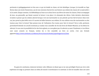 115
pertinente et pédagogiquement en lien avec ce qui est étudié en classe, est très bénéfique. Lorsque j’ai travaillé au Cape
Breton dans une école d’immersion, une de mes missions était de lire une histoire aux enfants des classes de la maternelle à
la 2e année. Chaque semaine, { la bibliothèque je lisais un ou deux livres aux élèves de toutes les classes. J’étais accompagné
de Jaco, ma grenouille, qui faisait souvent la lecture à ma place à la demande des élèves. Cette dernière observation
m’amène { penser que les enfants adorent lorsque c’est une marionnette ou une peluche qui leur fait la lecture. Dans mon
cas, Jaco prend sa plus belle voix et il raconte de belles histoires aux enfants. Et vous utilisez-vous des marionnettes ou des
toutous pour faire la lecture? Que pensez-vous de l’utilisation d’un toutou pour faire la lecture? Est-ce utile, pertinent,
perturbant?J’attends vos avis.En terminant, je voulais vous conseiller de lire des livres de Robert Munsch, car les élèves les
adorent. Si vous avez la possibilité de lire des livres géants, ne vous gênez pas, ils adorent ça aussi. Finalement, si vos élèves
sont assez avancés en français, invitez les à lire ensemble un livre en cercle, c’est une formule
gagnante.http://www.scholastic.ca/editions/livres/munsch/books/paperbagprincess2.htm
En guise de conclusion, j’aimerais terminer cette réflexion en disant que je me sens privilégié d’avoir pu vivre cette
expérience de stage au primaire dans un milieu de travail si enrichissant et si motivant. Le fait de travailler dans une autre
 