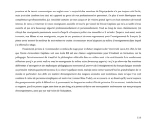 116
province et de devoir communiquer en anglais avec la majorité des membres de l’équipe-école n’a pas toujours été facile,
mais je réalise combien tout ceci m’a apporté au point de vue professionnel et personnel. En plus d’avoir développer mes
compétences professionnelles, j’ai consolidé certains de mes acquis et je ressors grandi après ces huit semaines de travail
intense. Je tiens { remercier ici mon enseignante associée et tout le personnel de l’école Capilano qui m’a accueilli { bras
ouverts et qui m’a beaucoup apporté professionnellement et personnellement. Tout au long de mon cheminement, j’ai
côtoyé des enseignants passionnés, ouverts d’esprit et toujours prêts { me conseiller et { m’aider. J’espère, moi aussi, avoir
transmis, aux élèves et aux enseignants, un peu de ma passion et de mon engouement pour l’enseignement du français. Je
pense avoir montré le meilleur de moi-même en toutes circonstances en m’adaptant au milieu d’enseignement dans lequel
j’ai effectué ce stage.
Finalement, je tiens à recommander ce milieu de stage pour les futurs stagiaires de l’Université Laval. En effet, le fait
que l’école élémentaire Capilano soit une école I.B est une chance supplémentaire pour l’étudiant en formation, car la
pédagogie, l’environnement de travail et la philosophie véhiculés dans ce milieu sont très enrichissants. Les nombreuses
réflexions que j’ai pu avoir seul ou avec les enseignants du milieu m’ont beaucoup apporté, car j’ai pu observer des manières
différentes d’enseigner et des techniques pédagogiques innovantes.L’univers de l’enseignement du français langue seconde
au primaire m’était quasiment inconnu, il y a encore quelques mois, mais je pense cerner aujourd’hui les grandes lignes de ce
monde si particulier. Les défis en matière d’enseignement des langues secondes sont nombreux, mais lorsque l’on voit
combien il existe de personnes impliquées et motivées (comme Mme Todd), on se rassure en se disant qu’il y aura toujours
des genspassionnés prêts à défendre et à promouvoir les langues secondes { l’école primaire. En terminant, la rédaction de
ce rapport, que l’on pourra juger peut-être un peu long, m’a permis de faire une introspection intéressante sur mes pratiques
d’enseignements, ainsi que sur ma vision de l’éducation.
 