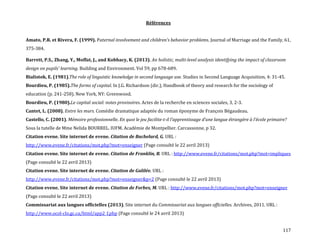117
Références
Amato, P.R. et Rivera, F. (1999). Paternal involvement and children’s behavior problems. Journal of Marriage and the Family, 61,
375-384.
Barrett, P.S., Zhang, Y., Moffat, J., and Kobbacy, K. (2013). An holistic, multi-level analysis identifying the impact of classroom
design on pupils' learning. Building and Environment. Vol 59, pp 678-689.
Bialistok, E. (1981).The role of linguistic knowledge in second language use. Studies in Second Language Acquisition, 4: 31-45.
Bourdieu, P. (1985).The forms of capital. In J.G. Richardson (dir.), Handbook of theory and research for the sociology of
education (p. 241-258). New York, NY: Greenwood.
Bourdieu, P. (1980).Le capital social: notes provisoires. Actes de la recherche en sciences sociales, 3, 2-3.
Cantet, L. (2008). Entre les murs. Comédie dramatique adaptée du roman éponyme de François Bégaudeau.
Castello, C. (2001). Mémoire professionnelle. En quoi le jeu facilite-t-il l’apprentissage d’une langue étrangère { l’école primaire?
Sous la tutelle de Mme Nelida BOURREL. IUFM. Académie de Montpellier. Carcassonne, p 32.
Citation evene. Site internet de evene. Citation de Bachelard, G. URL :
http://www.evene.fr/citations/mot.php?mot=enseigner (Page consulté le 22 avril 2013)
Citation evene. Site internet de evene. Citation de Franklin, B. URL : http://www.evene.fr/citations/mot.php?mot=impliques
(Page consulté le 22 avril 2013)
Citation evene. Site internet de evene. Citation de Galilée. URL :
http://www.evene.fr/citations/mot.php?mot=enseigner&p=2 (Page consulté le 22 avril 2013)
Citation evene. Site internet de evene. Citation de Forbes, M. URL : http://www.evene.fr/citations/mot.php?mot=enseigner
(Page consulté le 22 avril 2013)
Commissariat aux langues officielles (2013). Site internet du Commissariat aux langues officielles. Archives, 2011. URL :
http://www.ocol-clo.gc.ca/html/app2_f.php (Page consulté le 24 avril 2013)
 