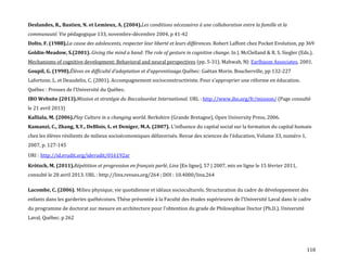 118
Deslandes, R., Bastien, N. et Lemieux, A. (2004).Les conditions nécessaires à une collaboration entre la famille et la
communauté. Vie pédagogique 133, novembre-décembre 2004, p 41-42
Dolto, F. (1988).La cause des adolescents, respecter leur liberté et leurs différences. Robert Laffont chez Pocket Evolution, pp 369
Goldin-Meadow, S.(2001). Giving the mind a hand: The role of gesture in cognitive change. In J. McClelland & R. S. Siegler (Eds.).
Mechanisms of cognitive development: Behavioral and neural perspectives (pp. 5-31). Mahwah, NJ: Earlbaum Associates, 2001.
Goupil, G. (1990).Élèves en difficulté d’adaptation et d’apprentissage.Québec: Gaëtan Morin. Boucherville, pp 132-227
Lafortune, L. et Deaudelin, C. (2001). Accompagnement socioconstructiviste. Pour s’approprier une réforme en éducation.
Québec : Presses de l’Université du Québec.
IBO Website (2013).Mission et stratégie du Baccalauréat International. URL : http://www.ibo.org/fr/mission/ (Page consulté
le 21 avril 2013)
Kalliala, M. (2006).Play Culture in a changing world. Berkshire (Grande Bretagne), Open University Press, 2006.
Kamanzi, C., Zhang, X.Y., DeBlois, L. et Deniger, M.A. (2007). L’influence du capital social sur la formation du capital humain
chez les élèves résilients de milieux socioéconomiques défavorisés. Revue des sciences de l'éducation, Volume 33, numéro 1,
2007, p. 127-145
URI : http://id.erudit.org/iderudit/016192ar
Krötsch, M. (2011).Répétition et progression en français parlé, Linx [En ligne], 57 | 2007, mis en ligne le 15 février 2011,
consulté le 28 avril 2013. URL : http://linx.revues.org/264 ; DOI : 10.4000/linx.264
Lacombe, C. (2006). Milieu physique, vie quotidienne et idéaux socioculturels. Structuration du cadre de développement des
enfants dans les garderies québécoises. Thèse présentée { la Faculté des études supérieures de l’Université Laval dans le cadre
du programme de doctorat sur mesure en architecture pour l’obtention du grade de Philosophiae Doctor (Ph.D.). Université
Laval, Québec. p 262
 