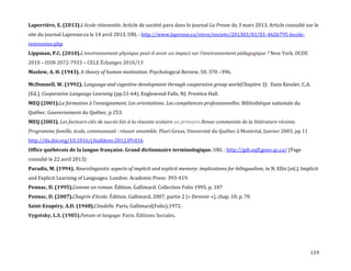 119
Laperrière, E. (2013).L’école réinventée. Article de société paru dans le journal La Presse du 3 mars 2013. Article consulté sur le
site du journal Lapresse.ca le 14 avril 2013. URL : http://www.lapresse.ca/vivre/societe/201303/01/01-4626795-lecole-
reinventee.php
Lippman, P.C. (2010).L’environnement physique peut-il avoir un impact sur l’environnement pédagogique ? New York. OCDE
2010 – ISSN 2072-7933 – CELE Échanges 2010/13
Maslow, A. H. (1943). A theory of human motivation. Psychological Review, 50, 370 –396.
McDonnell, W. (1992). Language and cognitive development through cooperative group work(Chapitre 3). Dans Kessler, C.A.
(Ed.), Cooperative Language Learning (pp.51-64). Englewood Falls, NJ: Prentice Hall.
MEQ (2001).La formation { l’enseignement. Les orientations. Les compétences professionnelles. Bibliothèque nationale du
Québec. Gouvernement du Québec, p 253.
MEQ (2003). Les facteurs-clés de succès liés à la réussite scolaire au primaire.Revue commentée de la littérature récente.
Programme famille, école, communauté : réussir ensemble. Pluri-Greas, Université du Québec à Montréal, Janvier 2003, pp 11
http://dx.doi.org/10.1016/j.buildenv.2012.09.016
Office québécois de la langue française. Grand dictionnaire terminologique. URL : http://gdt.oqlf.gouv.qc.ca/ (Page
consulté le 22 avril 2013)
Paradis, M. (1994). Neurolinguistic aspects of implicit and explicit memory: implications for bilingualism, in N. Ellis (ed.), Implicit
and Explicit Learning of Languages. London: Academic Press: 393-419.
Pennac, D. (1995).Comme un roman. Édition. Gallimard. Collection Folio 1995, p. 187
Pennac, D. (2007).Chagrin d'école. Édition. Gallimard, 2007, partie 2 (« Devenir »), chap. 10, p. 70
Saint-Exupéry, A.D. (1948).Citadelle. Paris, Gallimard(Folio),1972.
Vygotsky, L.S. (1985).Pensée et langage. Paris, Éditions Sociales.
 