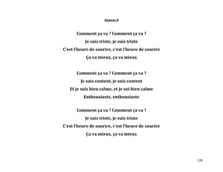 128
Annexe 8
Comment ça va ? Comment ça va ?
Je suis triste, je suis triste
C’est l’heure de sourire, c’est l’heure de sourire
Ça va mieux, ça va mieux
Comment ça va ? Comment ça va ?
Je suis content, je suis content
Et je suis bien calme, et je sui bien calme
Enthousiaste, enthousiaste
Comment ça va ? Comment ça va ?
Je suis triste, je suis triste
C’est l’heure de sourire, c’est l’heure de sourire
Ça va mieux, ça va mieux
 