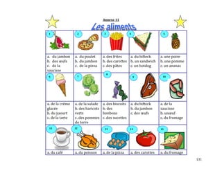 131
Annexe 11
a. du jambon
b. des œufs
c. de la
saucisse
a. du poulet
b. du jambon
c. de la pizza
a. des frites
b. des carottes
c. des pâtes
a. du bifteck
b. un sandwich
c. un hotdog
a. une poire
b. une pomme
c. un ananas
a. de la crème
glacée
b. du yaourt
c. de la tarte
a. de la salade
b. des haricots
verts
c. des pommes
de terre
a. des biscuits
b. des
bonbons
c. des sucettes
a. du bifteck
b. du jambon
c. des œufs
a. de la
saucisse
b. unœuf
c. du fromage
a. du café a. du poisson a. de la pizza a. des carottes a. du fromage
9
1511 1312 14
321
6
8
107
4 5
 