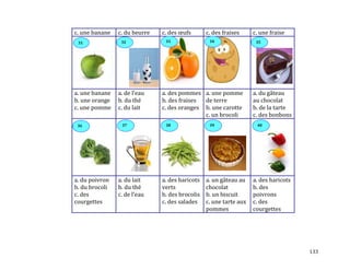 133
c. une banane c. du beurre c. des œufs c. des fraises c. une fraise
a. une banane
b. une orange
c. une pomme
a. de l’eau
b. du thé
c. du lait
a. des pommes
b. des fraises
c. des oranges
a. une pomme
de terre
b. une carotte
c. un brocoli
a. du gâteau
au chocolat
b. de la tarte
c. des bonbons
a. du poivron
b. du brocoli
c. des
courgettes
a. du lait
b. du thé
c. de l’eau
a. des haricots
verts
b. des brocolis
c. des salades
a. un gâteau au
chocolat
b. un biscuit
c. une tarte aux
pommes
a. des haricots
b. des
poivrons
c. des
courgettes
3532 3431 33
36 37 38 39 40
 