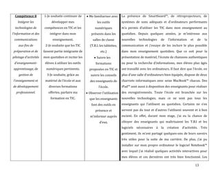 13
Compétence 8
Intégrer les
technologies de
l'information et des
communications
aux fins de
préparation et de
pilotage d'activités
d'enseignement-
apprentissage, de
gestion de
l'enseignement et
de développement
professionnel.
1-Je souhaite continuer de
développer mes
compétences en TIC et les
intégrer dans mon
enseignement.
2-Je souhaite que les TIC
fassent partie intégrante de
mon quotidien et inciter les
élèves à utiliser les outils
numériques pertinents.
3-Je souhaite, grâce au
matériel de l’école et aux
diverses formations
offertes, parfaire ma
formation en TIC.
Me familiariser avec
les outils
numériques
présents dans les
salles de classe
(T.B.I, les tablettes,
etc.)
Suivre les
formations
proposées en TIC et
suivre les conseils
des enseignants de
l’école.
Observer l’utilisation
que les enseignants
font des outils en
présence et
m’informer auprès
d’eux.
La présence de Smartboard™, de rétroprojecteurs, de
systèmes de sons adéquats et d’ordinateurs performants
m’a permis d’utiliser les TIC dans mon enseignement au
quotidien. Depuis quelques années, je m’intéresse aux
nouvelles technologies de l’information et de la
communication et j’essaye de les inclure le plus possible
dans mon enseignement quotidien. Que ce soit pour la
présentation de matériel, l’écoute de chansons authentiques
ou pour la recherche d’informations, mes élèves plus âgés
ont travaillé avec les ordinateurs. Il faut dire que l’école, en
plus d’une salle d’ordinateurs bien équipée, dispose de deux
charriots informatiques avec seize MacBook™ chacun. Des
iPad™ sont aussi { disposition des enseignants pour réaliser
des enregistrements. Toute l’école est branchée sur les
nouvelles technologies, mais ce ne sont pas tous les
enseignants qui l’utilisent au quotidien. Certains ne s’en
servent pas du tout et d’autres l’utilisent souvent et à bon
escient. En effet, durant mon stage, j’ai eu la chance de
côtoyer des enseignants qui maîtrisaient les T.B.I et les
logiciels nécessaires { la création d’activités. Très
gentiment, ils m’ont partagé quelques-uns de leurs savoirs
très utiles pour la suite de ma carrière. De plus, j’ai pu
installer sur mon propre ordinateur le logiciel Notebook™
avec lequel j’ai réalisé quelques activités interactives pour
mes élèves et ces dernières ont très bien fonctionné. Les
 