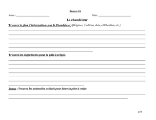 139
Annexe 16
Noms : ______________________________________ Date : _____________________________________
La chandeleur
Trouvez le plus d’informations sur la Chandeleur :(Origines, tradition, date, célébration, etc.)
____________________________________________________________________________________________________________________________________________________________
____________________________________________________________________________________________________________________________________________________________
____________________________________________________________________________________________________________________________________________________________
____________________________________________________________________________________________________________________________________________________________
____________________________________________________________________________________________________________________________________________________________
________________________________________________________________________________________________
Trouvez les ingrédients pour la pâte à crêpes
____________________________________________________________________________________________________________________________________________________________
____________________________________________________________________________________________________________________________________________________________
____________________________________________________________________________________________________________________________________________________________
____________________________________________________________________________________________________________________________________________________________
____________________________________________________________________________________________________________________________________________________________
____________________________________________________________________________________________________________________________________________________________
______________________________________________________________________________________
Bonus : Trouvez les ustensiles utilisés pour faire la pâte à crêpe
____________________________________________________________________________________________________________________________________________________________
________________________________________________________________________________________________________________________________________
 
