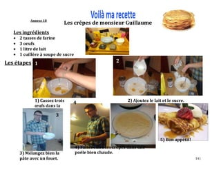 141
Annexe 18
Les ingrédients
2 tasses de farine
3 oeufs
1 litre de lait
1 cuillère à soupe de sucre
Les étapes
1) Cassez trois
œufs dans la
farine.
1
2
2) Ajoutez le lait et le sucre.
3) Mélangez bien la
pâte avec un fouet.
3
Les crêpes de monsieur Guillaume
4) Faites cuire les crêpes dans une
poêle bien chaude.
4
5) Bon appétit!
 