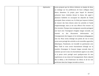 17
diplomatie. avons proposé que les élèves réalisent, en équipe de deux,
un sondage sur les préférences de leurs collègues dans
divers domaines. Ce projet, pour lequel ils devaient
présenter leurs résultats devant la classe, fait appel à
plusieurs habiletés en recoupant les objectifs de l’unité
principale. Dans certains cas, il n’était pas toujours évident
de trouver des liens directs entre les activités et l’unité
d’apprentissage, mais je me suis efforcé d’en trouver ou
d’en inventer. Puisque mon enseignante associée partageait
son local avec l’enseignant d’anglais langue seconde, j’ai
souvent eu des discussions intéressantes sur
l’enseignement des langues et les techniques pédagogiques
avec lui. Nous avons échangé nos points de vue et nous
avons aussi partagé des activités ou de nouvelles approches
didactiques. Finalement, j’ai travaillé en partenariat avec
Mme Todd et nous avons énormément échangé sur la
manière d’enseigner le français langue seconde dans le
contexte qui est le sien. J’ai énormément appris { ses côtés
et je pense avoir partagé aussi quelques-unes de mes
expériences et ma vision de l’enseignement. Notre objectif,
dès le début, a été d’intéresser les élèves et de les voir
performer dans leur langue seconde ou tierce.
 