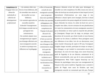 18
Compétence 11
S'engager dans une
démarche
individuelle et
collective de
développement
professionnel.
1-Je souhaite cibler mes
forces et mes faiblesses, afin
de consolider mes atouts et
de travailler sur mes
faiblesses.
2-Je souhaite apprendre de
nouvelles manières
d’aborder l’enseignement
de la langue seconde tout en
partageant mes
connaissances.
3-Je souhaite adapter mon
enseignement par rapport
aux échanges effectués avec
mon enseignante associée
et mettre en pratique mes
réflexions sur la pédagogie.
Être { l’écoute des
conseils de mon
enseignante associée
pour progresser
dans mon quotidien.
Profiter des journées
pédagogiques, des
formations et des
compétences de
l’équipe-école pour
découvrir de
nouveaux outils.
Faire un suivi de
mes réflexions, des
mes échanges et des
commentaires reçus
de la part des
enseignants.
Faire des liens entre
la théorie vue à
l’université durant
ma formation et les
situations
rencontrées en
classe.
Plusieurs éléments m’ont été utiles pour développer et
travailler sur cette compétence. En effet, j’avais avec moi un
cahier de bord qui me suivait partout et dans lequel j’ai écrit
énormément d’informations sur mon stage et mes
réflexions { chaud. Après avoir enseigné, j’écrivais { chaud
les points positifs et les points négatifs de l’activité ou de ma
façon d’aborder les choses. Ce cahier de bord m’a servi à
compiler mes idées, à écrire certaines de mes planifications
et à noter les commentaires de mon enseignante associée à
qui je demandais un retour après la majorité des périodes
où j’enseignais. Chaque jour de stage, ou presque, nous
discutions de la journée qui s’était écoulée et nous faisions
le point sur les choses à améliorer. Nous partagions aussi
nos réflexions et nos idées. Lors de ces discussions, nous
avons touché { beaucoup de sujets et M Lum, l’enseignant
d’anglais langue seconde, participait de temps en temps {
nos échanges, ce qui rendait la conversation encore plus
dynamique. Au cours de mon stage, nous avons beaucoup
parlé de Vygotsky et de ses théories, notamment de la
théorie socioculturelle, ainsi que de la zone proximale de
développement. Mme Todd s’appuie beaucoup sur les
théories du psychologue russe pour son enseignement du
français et des autres matières. Vygotsky nous a amenés à
parler de Piaget, mais aussi de Krashen, que mon
enseignante associée ne connaissait que très peu. Puisque
 