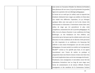 19
nous avons eu l’occasion d’étudier les théories de Krashen
dans plusieurs de nos cours, j’ai pu lui présenter les grandes
lignes de sa pensée et de son idéologie pédagogique.
Le forum est un outil que j’ai utilisé, mais la majorité des
étudiants réalisaient leurs stages aux adultes et j’étais dans
une réalité très différente. Cependant, j’ai pu échanger
quelques idées avec mes pairs et j’ai lu des choses très
intéressantes et éclairantes. C’estsommes toutes dans mon
milieu de stage que j’ai purenforcer le plus cette
compétence, notamment lors de la journée pédagogique. En
effet, j’ai eu la chance d’assister { une conférence de Craig
Kielburger, un des fondateurs de Free children, une
association qui se bat pour que les enfants aient accès à une
éducation et à des conditions de vie décente. Cette personne
est très inspirante et sa conférence m’a beaucoup fait
réfléchir { mon statut d’enseignant. Lors de cette journée
pédagogique, j’ai aussi assisté à un atelier sur le programme
MindUP™ comme je l’ai spécifié plus haut, et j’ai appris
énormément avec l’envie de mettre en pratique ce
programme dans mes futures classes et dans mon futur lieu
de travail (explication dans un de mes messages du forum).
Finalement, mon enseignante et moi-même avons fait des
évaluations formatives tout au long de mon stage sous
forme de commentaires et de retours réflexifs. D’autres
enseignants et des membres de la Commission Scolaire
 