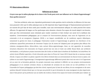 28
III) Observations réflexives
Réflexion sur la classe
Croyez-vous que le milieu physique de la classe et de l’école peut avoir une influence sur le climat d’apprentissage?
Dans quelles mesures?
Tout bon architecte, selon moi, répondrait positivement à cette question, tant la recherche, la réflexion et le bon sens
nous poussent { dire que le milieu physique joue un rôle important dans l’apprentissage et l’épanouissement personnel. Il
est souvent dit qu’il faut de bons outils pour travailler, mais sans environnement adéquat, les outils peuvent être moins
efficaces. Un apprenant de langue ou d’un quelconque autre domaine a besoin d’un espace de travail adapté { ses besoins,
ainsi que d’un environnement assez stimulant pour vouloir construire et faire évoluer son savoir de la meilleure des
manières. L’environnement pédagogique, qui se compose de l’environnement physique, mais aussi de l’apprenant, de ses
camarades et de ses enseignants (Lippman, 2010), a un impact considérable sur de nombreux aspects didactiques,
notamment la gestion de classe, la pédagogie, l’interaction sociale et l’apprentissage en général. Les chercheurs et les
architectes aujourd’hui préconisent de réinventer l’espace (ou du moins de l’adapter) pour une gestion plus efficace des
relations enseignants-élèves, élèves-élèves, mais surtout élèves-apprentissages. Ainsi, on voit apparaître de nouvelles
structures éducatives très innovantes où l’espace prend tout son sens et toute son utilité. Rosan Bosh, une architecte
néerlandaise, a créé plusieurs projets innovants dans des écoles en Suède dans la banlieue de Stockholm, les écolesVittra. Un
article récent d’Émilie Laperrière, L’école réinventée, paru dans La Presse du 3 mars 2013, faisait état de ce nouveau concept
d’école. L’espace est utilisé { sa pleine capacité et les élèves évoluent dans un environnement où chacun trouve sa place, son
rythme et son mode d’apprentissage. L’enseignement-apprentissage différencié prend alors tout son sens ici et l’apprenant
est au cœur de sa formation générale. Ces projets innovants nous amènent à réfléchir sur nos propres environnements
pédagogiques et on constate certaines choses. La désuétude de certaines de nos écoles est un réel problème et c’est
l’ensemble de l’espace pédagogique qui doit être révisé, repensé pour le bien de nos élèves, de nos enseignants et de notre
système éducatif. Certains diront que ce n’est pas une priorité et que la formation du corps enseignant est plus importante,
mais il faut penser qu’un professeur (ou un maître des écoles) a besoin d’un espace de travail convenable pour réaliser un
 