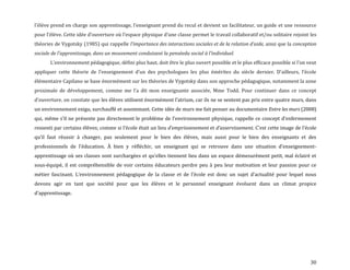 30
l’élève prend en charge son apprentissage, l’enseignant prend du recul et devient un facilitateur, un guide et une ressource
pour l’élève. Cette idée d’ouverture où l’espace physique d’une classe permet le travail collaboratif et/ou solitaire rejoint les
théories de Vygotsky (1985) qui rappelle l’importance des interactions sociales et de la relation d’aide, ainsi que la conception
sociale de l’apprentissage, dans un mouvement conduisant la penséedu social { l’individuel.
L’environnement pédagogique, défini plus haut, doit être le plus ouvert possible et le plus efficace possible si l’on veut
appliquer cette théorie de l’enseignement d’un des psychologues les plus émérites du siècle dernier. D’ailleurs, l’école
élémentaire Capilano se base énormément sur les théories de Vygotsky dans son approche pédagogique, notamment la zone
proximale de développement, comme me l’a dit mon enseignante associée, Mme Todd. Pour continuer dans ce concept
d’ouverture, on constate que les élèves utilisent énormément l’atrium, car ils ne se sentent pas pris entre quatre murs, dans
un environnement exigu, surchauffé et assommant. Cette idée de murs me fait penser au documentaire Entre les murs (2008)
qui, même s’il ne présente pas directement le problème de l’environnement physique, rappelle ce concept d’enfermement
ressenti par certains élèves; comme si l’école était un lieu d’emprisonnement et d’asservissement. C’est cette image de l’école
qu’il faut réussir { changer, pas seulement pour le bien des élèves, mais aussi pour le bien des enseignants et des
professionnels de l’éducation. À bien y réfléchir, un enseignant qui se retrouve dans une situation d’enseignement-
apprentissage où ses classes sont surchargées et qu’elles tiennent lieu dans un espace démesurément petit, mal éclairé et
sous-équipé, il est compréhensible de voir certains éducateurs perdre peu à peu leur motivation et leur passion pour ce
métier fascinant. L’environnement pédagogique de la classe et de l’école est donc un sujet d’actualité pour lequel nous
devons agir en tant que société pour que les élèves et le personnel enseignant évoluent dans un climat propice
d’apprentissage.
 