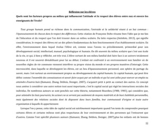 32
Réflexion sur les élèves
Quels sont les facteurs propres au milieu qui influencent l’attitude et le respect des élèves entre eux et envers les
enseignants de l’école?
Tout groupe humain prend sa richesse dans la communication, l'entraide et la solidarité visant à un but commun :
l'épanouissement de chacun dans le respect des différences. Cette citation de Françoise Dolto résume bien l’idée que je me fais
de l’éducation et du respect que l’on doit trouver dans un milieu scolaire. Du latin respectus (Antidote, 2013), qui signifie
considération, le respect des élèves est un des piliers fondamentaux du bon fonctionnement d’un établissement scolaire. En
effet, l’environnement dans lequel évolue l’élève est, comme nous l’avons vu précédemment, primordial pour son
développement social, intellectuel, manuel, psychologique et humain. On dit souvent du milieu scolaire que c’est une école
de la vie, ce qui, { bien y réfléchir, est très vrai. L’élève sortant de son milieu familial doit faire face { un univers totalement
nouveau et il est souvent déstabilisant pour lui au début. L’enfant est confronté { un environnement non familier où de
nouvelles règles de vie commune viennent interférer sa propre vision du monde et ses propres manières d’interagir. Cette
microsociété, dans laquelle se développent les élèves, est un lieu d’épanouissement personnel, une sphère de partage du
savoir, mais c’est surtout un environnement propice au développement du capital humain. Ce capital humain, qui peut être
défini comme l’ensemble des connaissances et savoir-faire acquis par un individu et qui lui sont utiles pour exercer un emploi ou
atteindre d’autres buts (Kamanzi, Zhang, Deblois, Deniger, 2007), s’acquiert petit { petit au contact des autres. Ce concept
nous amène à considérer une autre notion tout aussi importante, c’est le capital social qui régit les interactions sociales des
individus. De nombreux auteurs se sont penchés sur cette théorie, notamment Bourdieu (1980, 1985), qui considère que,
pour atteindre les buts poursuivis, les acteurs ne se servent pas seulement de moyens matériels et de leurs habiletés personnelles,
mais également des relations sociales dont ils disposent dans leurs familles, leur communauté d’origine et toute autre
organisation à laquelle ils appartiennent.
Lorsque l’on y pense, cette idée de capital social est extrêmement importante quand l’on tente de comprendre pourquoi
certains élèves et certains milieux sont plus respectueux de leur environnement et des personnes qui l’entourent que
d’autres. Comme l’ont spécifié plusieurs auteurs (Kamanzi, Zhang, Deblois, Deniger, 2007),plus les enfants ont de bonnes
 