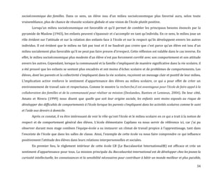 34
socioéconomique des familles. Dans ce sens, un élève issu d’un milieu socioéconomique plus favorisé aura, selon toute
vraisemblance, plus de chance de réussite scolaire globale et une vision de l’école plutôt positive.
Lorsqu’un milieu socioéconomique est favorable et qu’il permet de combler les principaux besoins énoncés par la
pyramide de Maslow (1943), les enfants peuvent s’épanouir et s’accomplir en tant qu’individu. En ce sens, le milieu joue un
rôle évident sur l’attitude et sur la relation des enfants face { l’école et sur le respect qu’ils développent envers les autres
individus. Il est évident que le milieu ne fait pas tout et il ne faudrait pas croire que c’est parce qu’un élève est issu d’un
milieu socialement plus favorable qu’il ne peut pas faire preuve d’irrespect. Cette réflexion est valable dans le cas inverse. En
effet, le milieu socioéconomique plus modeste d’un élève n’est pas forcement corrélé avec son comportement et son attitude
envers les autres. Cependant, lorsque la communauté et la famille s’impliquent de manière significative dans la vie scolaire, il
a été prouvé que les enfants se sentent plus encadrés et ont moins d’échec scolaire et de problèmes de comportements. Les
élèves, dont les parents et la collectivité s’impliquent dans la vie scolaire, reçoivent un message clair et positif de leur milieu.
L’implication active renforce le sentiment d’appartenance des élèves au milieu scolaire, ce qui a pour effet de créer un
environnement de travail sain et respectueux. Comme le montre la recherche,il est avantageux pour l’école de faire appel { la
collaboration des familles et de la communauté pour réaliser sa mission (Deslandes, Bastien et Lemieux, 2004). De leur côté,
Amato et Rivera (1999) nous disent que quelle que soit leur origine sociale, les enfants sont moins exposés au risque de
développer des difficultés de comportements { l’école lorsque les parents s’impliquent dans les activités scolaires comme le suivi
et l’aide aux devoirs { domicile.
Après ce constat, il va être intéressant de voir le rôle qu’ont l’école et le milieu scolaire en ce qui a trait { la notion de
respect et de comportement général des élèves. L’école élémentaire Capilano va nous servir de référence ici, car j’ai pu
observer durant mon stage combien l’équipe-école a su instaurer un climat de travail propice { l’apprentissage, tant dans
l’enceinte de l’école que dans les salles de classe. Ainsi, l’exemple de cette école va nous faire comprendre ce qui influence
positivement l’attitude des élèves dans leurs relations interpersonnelles et sociales.
En premier lieu, le règlement intérieur de cette école I.B (Le Baccalauréat International®) est efficace et crée un
sentiment d’appartenance pour tous. La mission principale du Baccalauréat international est de développer chez les jeunes la
curiosité intellectuelle, les connaissances et la sensibilité nécessaires pour contribuer à bâtir un monde meilleur et plus paisible,
 