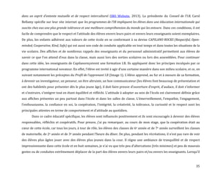 35
dans un esprit d’entente mutuelle et de respect interculturel (IBO Website, 2013). La présidente du Conseil de l’I.B, Carol
Bellamy spécifie sur leur site internet que les programmes de l’IB impliquent les élèves dans une éducation internationale qui
suscite chez eux une plus grande tolérance et une meilleure compréhension du monde qui les entoure. Dans ces conditions, il est
facile de comprendre que le respect et l’attitude des élèves envers leurs pairs et envers leurs enseignants soient exemplaires.
De plus, les enfants adhèrent aux valeurs de cette école en se conformant à sa devise CAPILANO ROCKS (Respectful, Open-
minded, Cooperative, Kind, Safe) qui est aussi son code de conduite applicable en tout temps et dans toutes les situations de la
vie scolaire. Des affiches et de nombreux rappels des enseignants et du personnel administratif permettent aux élèves de
savoir ce que l’on attend d’eux dans la classe, mais aussi lors des sorties scolaires ou lors des assemblées. Pour continuer
dans cette idée, les enseignants de Capilanoreçoivent une formation I.B. Ils appliquent donc les principes inculqués par ce
programme international novateur. En effet, l’élève est invité { agir d’une certaine manière dans son milieu scolaire, et ce, en
suivant notamment les préceptes du Profil de l’apprenant I.B (Image 1). L’élève apprend, au fur et { mesure de sa formation,
à devenir un investigateur, un penseur, un être altruiste, un bon communicateur (les élèves font beaucoup de présentation et
ont des habiletés pour présenter dès le plus jeune âge), il doit faire preuve d’ouverture d’esprit, d’audace, il doit s’informer
et s’instruire, s’intégrer tout en étant équilibré et réfléchi. L’attitude { adopter au sein de l’école est clairement définie grâce
aux affiches présentes un peu partout dans l’école et dans les salles de classe. L’émerveillement, l’empathie, l’engagement,
l’enthousiasme, la confiance en soi, la coopération, l’intégrité, la créativité, la tolérance, la curiosité et le respect sont les
principales attentes en terme de comportement et d’attitude au quotidien.
Dans ce cadre éducatif spécifique, les élèves sont influencés positivement et ils sont encouragés à devenir des élèves
responsables, réfléchis et coopératifs. Pour preuve, j’ai pu remarquer, au cours de mon stage, que la coopération était au
cœur de cette école, car tous les jours, { tour de rôle, les élèves des classes de 6e année et de 7e année surveillent les classes
de maternelle, de 2e année et de 3e année pendant l’heure du dîner. De plus, pendant les récréations, il n’est pas rare de voir
des élèves plus âgées jouer avec des élèves plus jeunes dans la cour. Il règne une ambiance de tranquillité et de respect
impressionnante dans cette école et en huit semaines, je n’ai vu que très peu d’altercations (très minimes) et peu de mauvais
gestes ou de conduites extrêmement déplacer de la part des élèves envers leurs pairs et/ou envers les enseignants. Lorsqu’il
 