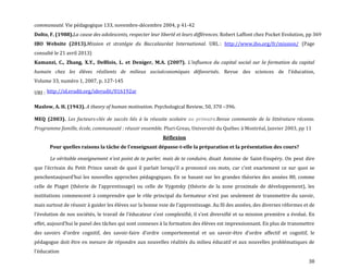 38
communauté. Vie pédagogique 133, novembre-décembre 2004, p 41-42
Dolto, F. (1988).La cause des adolescents, respecter leur liberté et leurs différences. Robert Laffont chez Pocket Evolution, pp 369
IBO Website (2013).Mission et stratégie du Baccalauréat International. URL : http://www.ibo.org/fr/mission/ (Page
consulté le 21 avril 2013)
Kamanzi, C., Zhang, X.Y., DeBlois, L. et Deniger, M.A. (2007). L’influence du capital social sur la formation du capital
humain chez les élèves résilients de milieux socioéconomiques défavorisés. Revue des sciences de l'éducation,
Volume 33, numéro 1, 2007, p. 127-145
URI : http://id.erudit.org/iderudit/016192ar
Maslow, A. H. (1943). A theory of human motivation. Psychological Review, 50, 370 –396.
MEQ (2003). Les facteurs-clés de succès liés à la réussite scolaire au primaire.Revue commentée de la littérature récente.
Programme famille, école, communauté : réussir ensemble. Pluri-Greas, Université du Québec à Montréal, Janvier 2003, pp 11
Réflexion
Pour quelles raisons la tâche de l’enseignant dépasse-t-elle la préparation et la présentation des cours?
Le véritable enseignement n'est point de te parler, mais de te conduire, disait Antoine de Saint-Exupéry. On peut dire
que l’écrivain du Petit Prince savait de quoi il parlait lorsqu’il a prononcé ces mots, car c’est exactement ce sur quoi se
penchentaujourd’hui les nouvelles approches pédagogiques. En se basant sur les grandes théories des années 80, comme
celle de Piaget (théorie de l’apprentissage) ou celle de Vygotsky (théorie de la zone proximale de développement), les
institutions commencent { comprendre que le rôle principal du formateur n’est pas seulement de transmettre du savoir,
mais surtout de réussir { guider les élèves sur la bonne voie de l’apprentissage. Au fil des années, des diverses réformes et de
l’évolution de nos sociétés, le travail de l’éducateur s’est complexifié, il s’est diversifié et sa mission première a évolué. En
effet, aujourd’hui le panel des tâches qui sont connexes { la formation des élèves est impressionnant. En plus de transmettre
des savoirs d’ordre cognitif, des savoir-faire d’ordre comportemental et un savoir-être d’ordre affectif et cognitif, le
pédagogue doit être en mesure de répondre aux nouvelles réalités du milieu éducatif et aux nouvelles problématiques de
l’éducation
 