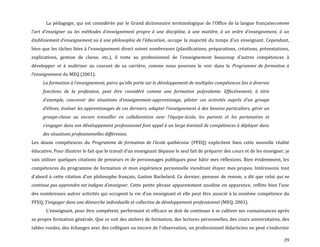 39
La pédagogie, qui est considérée par le Grand dictionnaire terminologique de l’Office de la langue françaisecomme
l'art d'enseigner ou les méthodes d'enseignement propre à une discipline, à une matière, à un ordre d'enseignement, à un
établissement d'enseignement ou à une philosophie de l'éducation, occupe la majorité du temps d’un enseignant. Cependant,
bien que les tâches liées { l’enseignement direct soient nombreuses (planifications, préparations, créations, présentations,
explications, gestion de classe, etc.), il reste au professionnel de l’enseignement beaucoup d’autres compétences {
développer et à maîtriser au courant de sa carrière, comme nous pouvons le voir dans le Programme de formation à
l’enseignement du MEQ (2001).
La formation { l’enseignement, parce qu’elle porte sur le développement de multiples compétences lies { diverses
fonctions de la profession, peut être considéré comme une formation polyvalente. Effectivement, à titre
d’exemple, concevoir des situations d’enseignement-apprentissage, piloter ces activités auprès d’un groupe
d’élèves, évaluer les apprentissages de ces derniers, adapter l’enseignement { des besoins particuliers, gérer un
groupe-classe ou encore travailler en collaboration avec l’équipe-école, les parents et les partenaires et
s’engager dans son développement professionnel font appel { un large éventail de compétences { déployer dans
des situations professionnelles différentes.
Les douze compétences du Programme de formation de l’école québécoise (PFEQ) explicitent bien cette nouvelle réalité
éducative. Pour illustrer le fait que le travail d’un enseignant dépasse le seul fait de préparer des cours et de les enseigner, je
vais utiliser quelques citations de penseurs et de personnages publiques pour bâtir mes réflexions. Bien évidemment, les
compétences du programme de formation et mon expérience personnelle viendront étayer mes propos. Intéressons tout
d’abord { cette citation d’un philosophe français, Gaston Bachelard. Ce dernier, penseur de renom, a dit que celui qui ne
continue pas apprendre est indigne d’enseigner. Cette petite phrase apparemment anodine en apparence, reflète bien l’une
des nombreuses autres activités qui occupent la vie d’un enseignant et elle peut être associé à la onzième compétence du
PFEQ, S’engager dans une démarche individuelle et collective de développement professionnel (MEQ, 2001).
L’enseignant, pour être compétent, performant et efficace se doit de continuer à se cultiver ses connaissances après
sa propre formation générale. Que ce soit des ateliers de formation, des lectures personnelles, des cours universitaires, des
tables rondes, des échanges avec des collègues ou encore de l’observation, un professionnel didacticien ne peut s’endormir
 
