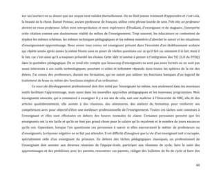 40
sur ses lauriers en se disant que ses acquis sont valides éternellement. On ne finit jamais vraiment d’apprendre et c’est cela,
la beauté de la chose. Daniel Pennac, ancien professeur de français, utilise cette phrase lourde de sens Très vite, un professeur
devient un vieux professeur. Selon mon interprétation et mon expérience d’étudiant, d’enseignant et de stagiaire, j’interprète
cette citation comme une douloureuse réalité du milieu de l’enseignement. Trop souvent, les éducateurs se contentent de
répéter les mêmes schémas, les mêmes techniques pédagogiques et les mêmes manières d’aborder le savoir et les situations
d’enseignement-apprentissage. Nous avons tous connu cet enseignant présent dans l’enceinte d’un établissement scolaire
qui répète année après année la même litanie sans se poser de réelles questions sur ce qu’il fait ou comment il le fait, mais il
le fait, car c’est ainsi qu’il a toujours présenté les choses. Cette idée m’amène { penser { l’intégration des TIC (C.8 du PFEQ)
dans le quotidien pédagogique. On se rend vite compte que beaucoup d’enseignants ne sont pas assez formés ou ne sont pas
assez intéressés à ces outils technologiques, pourtant si utiles et tellement répandu dans toutes les sphères de la vie des
élèves. J’ai connu des professeurs, durant ma formation, qui ne savait pas utiliser les fonctions basiques d’un logiciel de
traitement de texte ou même des fonctions simples d’un ordinateur.
Ce souci de développement professionnel doit être initié par l’enseignant lui-même, non seulement dans les nouveaux
outils facilitant l’apprentissage, mais aussi dans les nouvelles approches pédagogiques et les nouveaux programmes. Mon
enseignante associée, qui a commencé à enseigner il y a six ans de cela, suit une maîtrise { l’Université de UBC, elle lit des
articles quotidiennement, elle assiste à des réunions, des séminaires, des ateliers de formation pour renforcer ses
compétences avec pour objectif d’être une meilleure professionnelle de l’enseignement. Toutes ces tâches sont connexes {
l’enseignant et elles sont effectuées en dehors des heures normales de classe. Certaines personnes pensent que les
enseignants ont la vie facile et qu’ils ne font pas grand-chose pour le salaire qu’ils reçoivent et le nombre de jours vacances
qu’ils ont. Cependant, lorsque l’on questionne ces personnes { savoir si elles exerceraient le métier de professeurs ou
d’enseignants, la réponse négative ne se fait pas attendre. Il est difficile d’imaginer que la vie d’un enseignant soit si occupée,
spécialement celle d’un enseignant du primaire. En dehors des tâches pédagogiques classiques, un professionnel de
l’enseignant doit assister aux diverses réunions de l’équipe-école, participer aux réunions de cycle, faire le suivi des
apprentissages et des problèmes avec les parents, rencontrer ces parents, rédiger des bulletins de fin de cycle et faire des
 