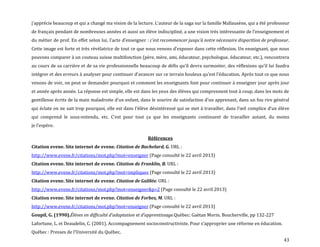 43
j’apprécie beaucoup et qui a changé ma vision de la lecture. L’auteur de la saga sur la famille Mallausène, qui a été professeur
de français pendant de nombreuses années et aussi un élève indiscipliné, a une vision très intéressante de l’enseignement et
du métier de prof. En effet selon lui, l’acte d’enseigner : c'est recommencer jusqu'à notre nécessaire disparition de professeur.
Cette image est forte et très révélatrice de tout ce que nous venons d’exposer dans cette réflexion. Un enseignant, que nous
pouvons comparer à un couteau suisse multifonction (père, mère, ami, éducateur, psychologue, éducateur, etc.), rencontrera
au cours de sa carrière et de sa vie professionnelle beaucoup de défis qu’il devra surmonter, des réflexions qu’il lui faudra
intégrer et des erreurs { analyser pour continuer d’avancer sur ce terrain houleux qu’est l’éducation. Après tout ce que nous
venons de voir, on peut se demander pourquoi et comment les enseignants font pour continuer à enseigner jour après jour
et année après année. La réponse est simple, elle est dans les yeux des élèves qui comprennent tout à coup, dans les mots de
gentillesse écrits de la main maladroite d’un enfant, dans le sourire de satisfaction d’un apprenant, dans un fou rire général
qui éclate on ne sait trop pourquoi, elle est dans l’élève désintéressé qui se met { travailler, dans l’œil complice d’un élève
qui comprend le sous-entendu, etc. C’est pour tout ça que les enseignants continuent de travailler autant, du moins
je l’espère.
Références
Citation evene. Site internet de evene. Citation de Bachelard, G. URL :
http://www.evene.fr/citations/mot.php?mot=enseigner (Page consulté le 22 avril 2013)
Citation evene. Site internet de evene. Citation de Franklin, B. URL :
http://www.evene.fr/citations/mot.php?mot=impliques (Page consulté le 22 avril 2013)
Citation evene. Site internet de evene. Citation de Galilée. URL :
http://www.evene.fr/citations/mot.php?mot=enseigner&p=2 (Page consulté le 22 avril 2013)
Citation evene. Site internet de evene. Citation de Forbes, M. URL :
http://www.evene.fr/citations/mot.php?mot=enseigner (Page consulté le 22 avril 2013)
Goupil, G. (1990).Élèves en difficulté d’adaptation et d’apprentissage.Québec: Gaëtan Morin. Boucherville, pp 132-227
Lafortune, L. et Deaudelin, C. (2001). Accompagnement socioconstructiviste. Pour s’approprier une réforme en éducation.
Québec : Presses de l’Université du Québec.
 